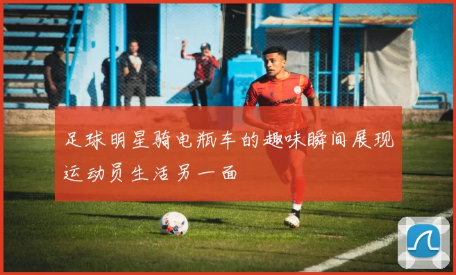 足球明星骑电瓶车的趣味瞬间展现运动员生活另一面
