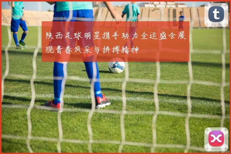 陕西足球明星携手助力全运盛会展现青春风采与拼搏精神