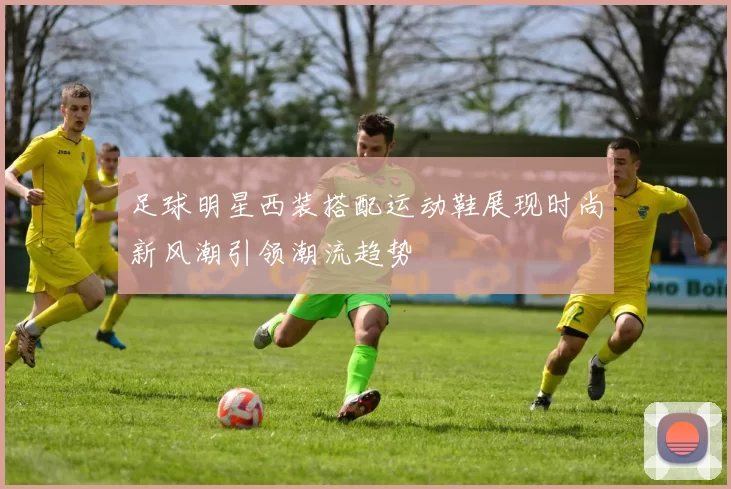 足球明星西装搭配运动鞋展现时尚新风潮引领潮流趋势