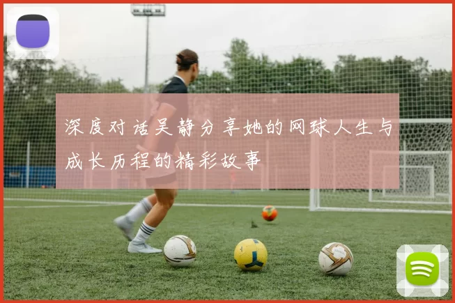深度对话吴静分享她的网球人生与成长历程的精彩故事