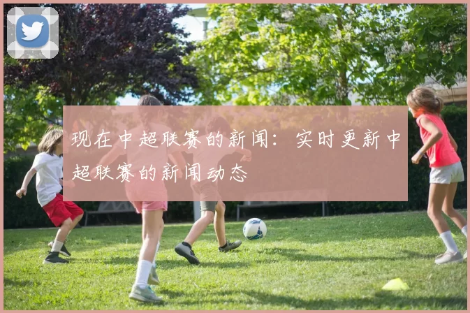 现在中超联赛的新闻：实时更新中超联赛的新闻动态
