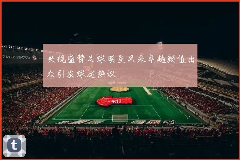 央视盛赞足球明星风采卓越颜值出众引发球迷热议