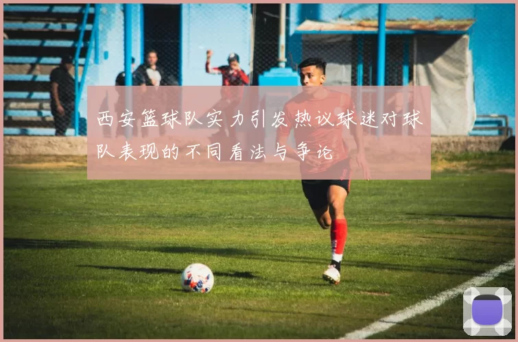 西安篮球队实力引发热议球迷对球队表现的不同看法与争论