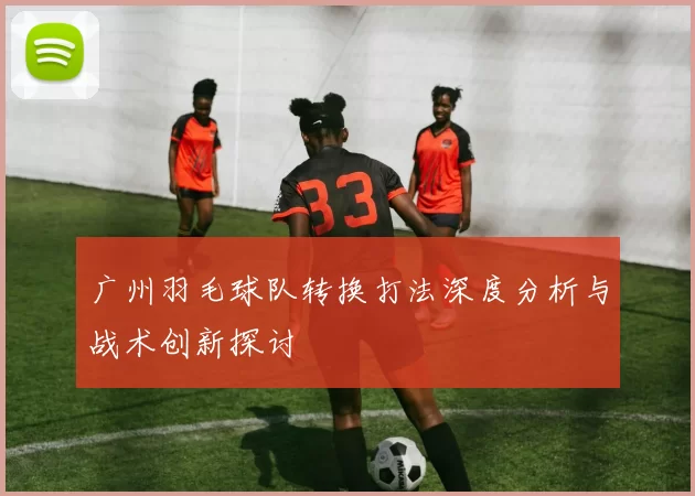 广州羽毛球队转换打法深度分析与战术创新探讨