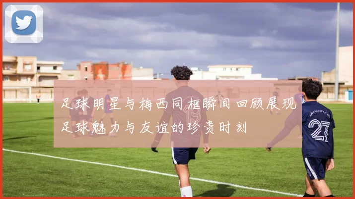 足球明星与梅西同框瞬间回顾展现足球魅力与友谊的珍贵时刻