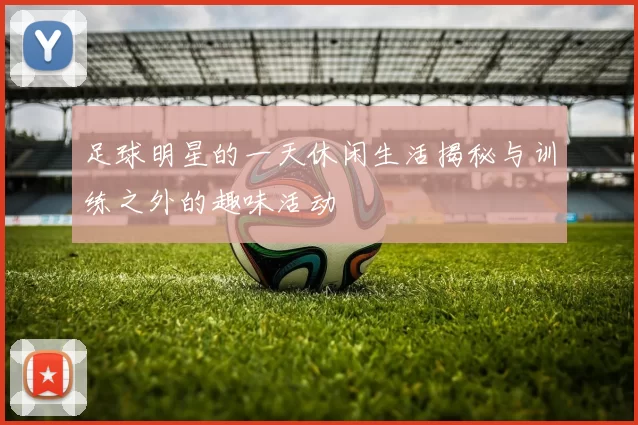 足球明星的一天休闲生活揭秘与训练之外的趣味活动