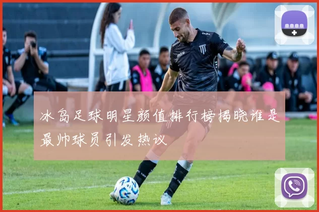 冰岛足球明星颜值排行榜揭晓谁是最帅球员引发热议
