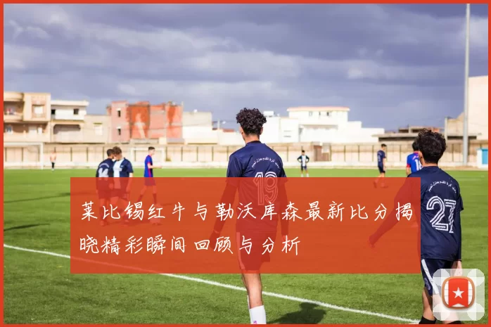 莱比锡红牛与勒沃库森最新比分揭晓精彩瞬间回顾与分析
