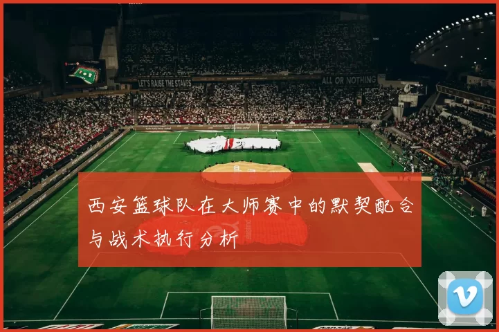 西安篮球队在大师赛中的默契配合与战术执行分析