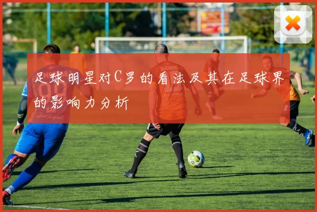 足球明星对C罗的看法及其在足球界的影响力分析