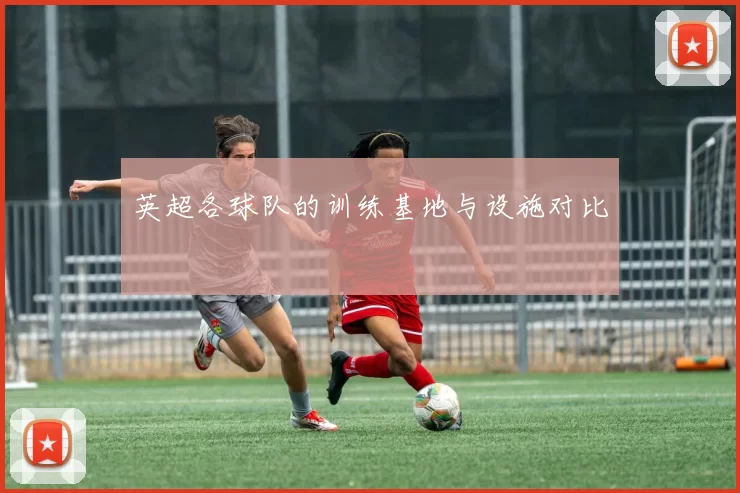 英超各球队的训练基地与设施对比
