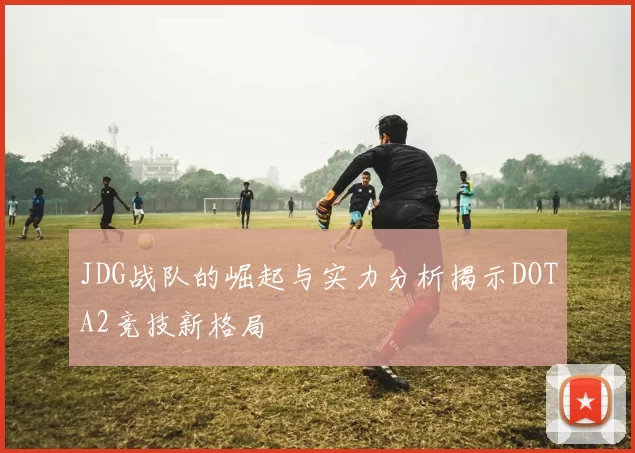 JDG战队的崛起与实力分析揭示DOTA2竞技新格局