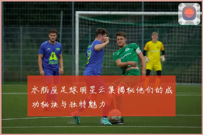 水瓶座足球明星云集揭秘他们的成功秘诀与独特魅力
