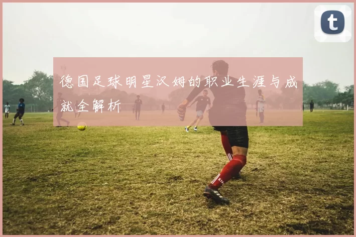 德国足球明星汉姆的职业生涯与成就全解析