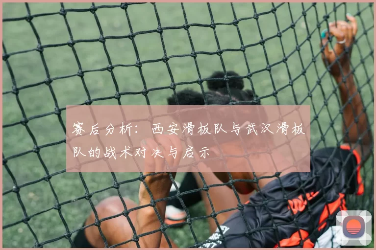 赛后分析：西安滑板队与武汉滑板队的战术对决与启示