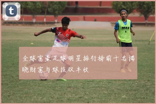 全球富豪足球明星排行榜前十名揭晓财富与球技双丰收