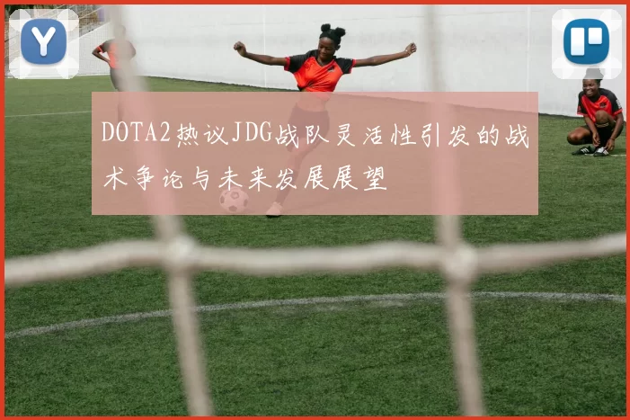 DOTA2热议JDG战队灵活性引发的战术争论与未来发展展望