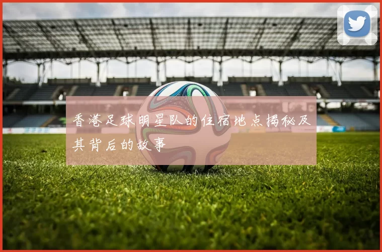 香港足球明星队的住宿地点揭秘及其背后的故事