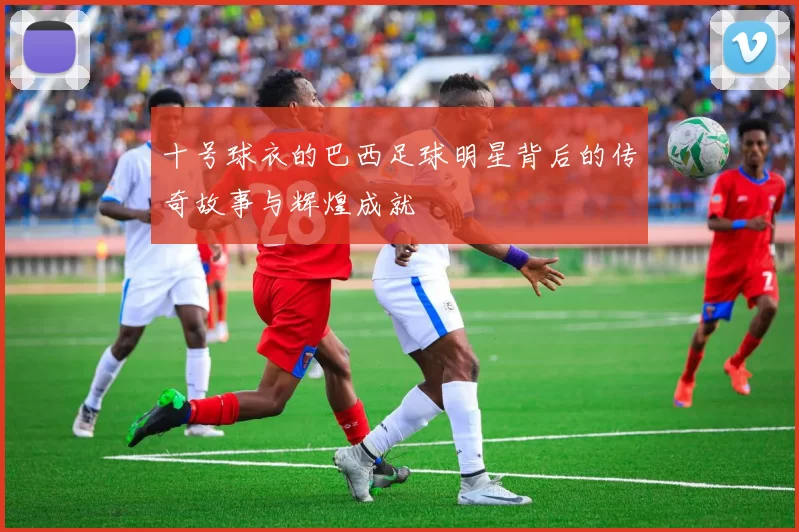 十号球衣的巴西足球明星背后的传奇故事与辉煌成就