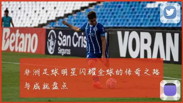 非洲足球明星闪耀全球的传奇之路与成就盘点