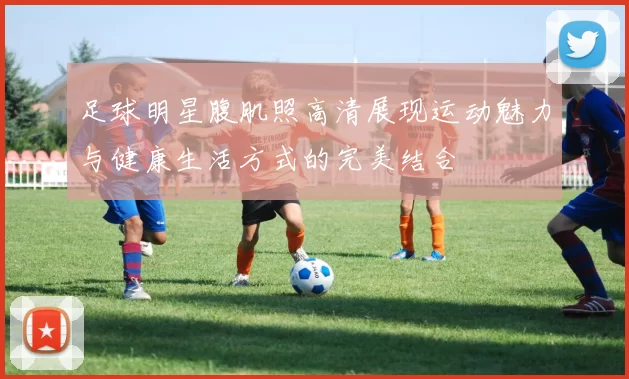 足球明星腹肌照高清展现运动魅力与健康生活方式的完美结合