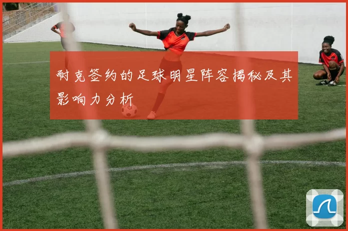 耐克签约的足球明星阵容揭秘及其影响力分析