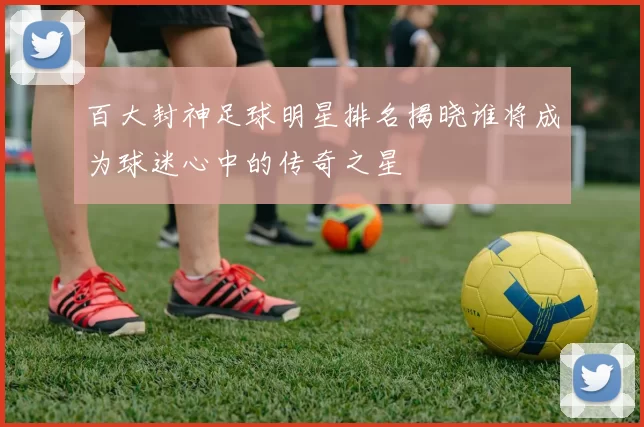 百大封神足球明星排名揭晓谁将成为球迷心中的传奇之星