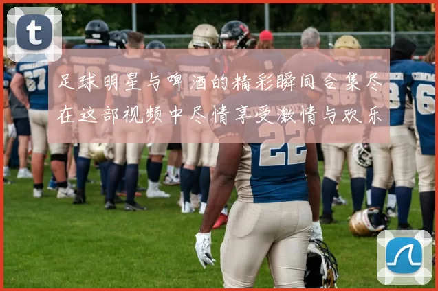 足球明星与啤酒的精彩瞬间合集尽在这部视频中尽情享受激情与欢乐
